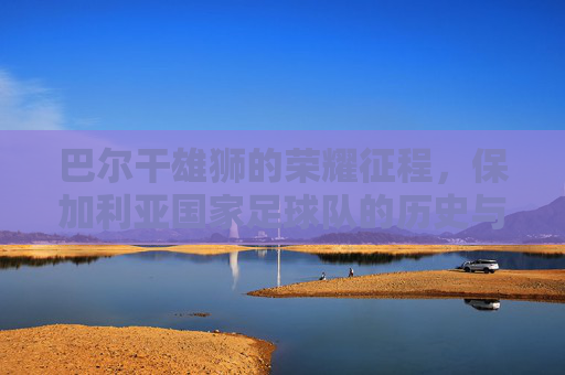 巴尔干雄狮的荣耀征程,保加利亚国家足球队的历史与传承,巴尔干雄狮的荣耀征程,保加利亚足球的历史传承