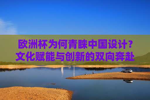 欧洲杯为何青睐中国设计?文化赋能与创新的双向奔赴