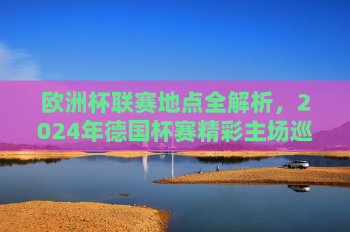 欧洲杯联赛地点全解析，2024年德国杯赛精彩主场巡礼，2024德国欧洲杯地点全解析，精彩主场巡礼
