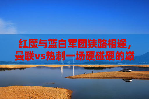 红魔与蓝白军团狭路相逢，曼联vs热刺一场硬碰硬的巅峰对决，红魔与蓝白军团巅峰对决，曼联vs热刺硬碰硬
