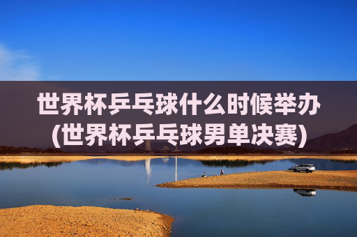 世界杯乒乓球什么时候举办(世界杯乒乓球男单决赛)