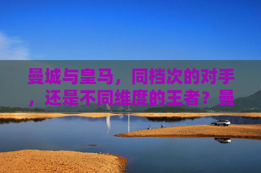 曼城与皇马,同档次的对手,还是不同维度的王者?曼城与皇马,同档对手,还是不同维度王者?