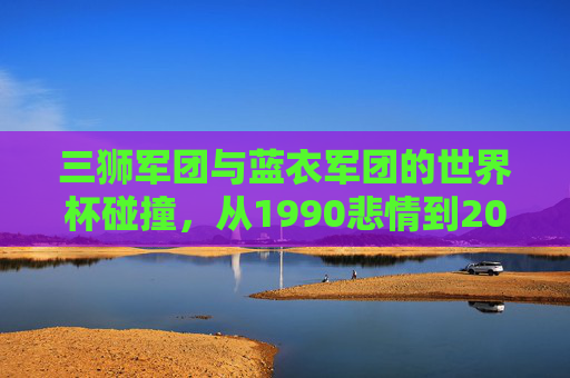 三狮军团与蓝衣军团的世界杯碰撞，从1990悲情到2022逆转，三狮军团与蓝衣军团，1990悲情到2022逆转