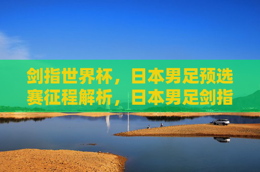 剑指世界杯,日本男足预选赛征程解析,日本男足剑指世界杯,预选赛征程解析