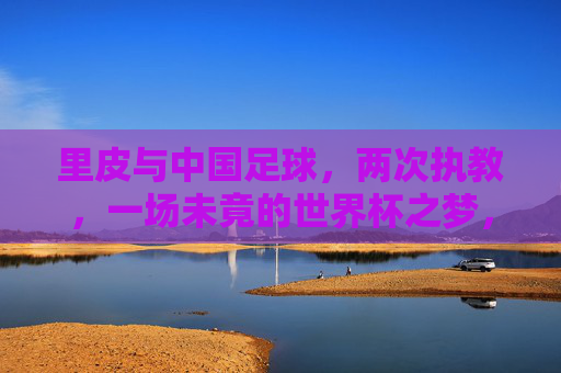 里皮与中国足球，两次执教，一场未竟的世界杯之梦，里皮与中国足球，两次执教，一场未竟的世界杯之梦
