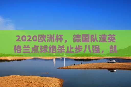 2020欧洲杯,德国队遭英格兰点球绝杀止步八强,凯恩成终结者,2020欧洲杯,英格兰点球绝杀德国 凯恩终结者止步八强