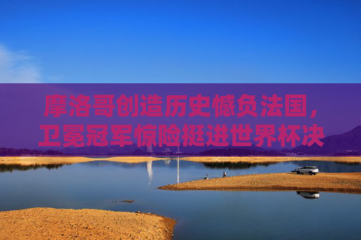 摩洛哥创造历史憾负法国，卫冕冠军惊险挺进世界杯决赛，摩洛哥创造历史憾负 法国卫冕冠军惊险挺进决赛