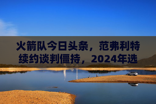 火箭队今日头条,范弗利特续约谈判僵持,2024年选秀权成交易焦点,火箭队范弗利特续约谈判僵持,2024年选秀权成交易焦点