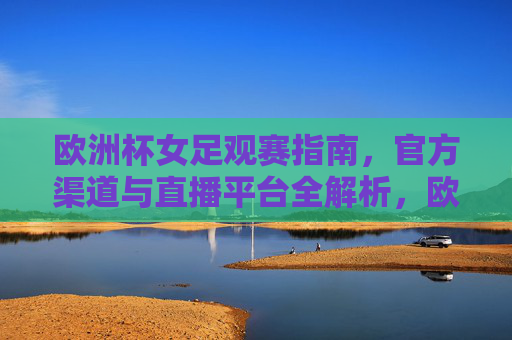 欧洲杯女足观赛指南,官方渠道与直播平台全解析,欧洲杯女足观赛指南,官方渠道与直播平台全解析