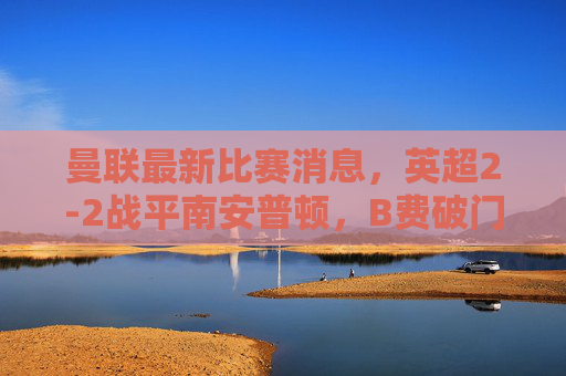 曼联最新比赛消息,英超2-2战平南安普顿,B费破门+关键伤情,滕哈格战术引争议,曼联英超2-2战平南安普顿,B费破门+关键伤情,滕哈格战术引争议