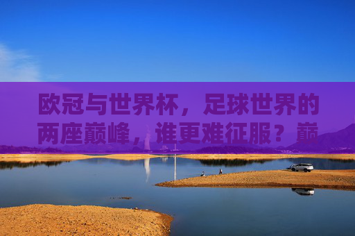 欧冠与世界杯，足球世界的两座巅峰，谁更难征服？巅峰对决，欧冠与世界杯，谁更难征服？