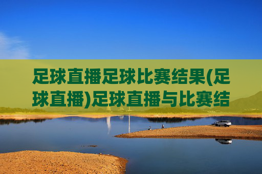 足球直播足球比赛结果(足球直播)足球直播与比赛结果