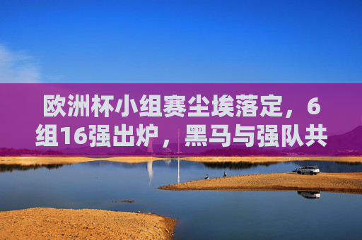 欧洲杯小组赛尘埃落定，6组16强出炉，黑马与强队共舞，欧洲杯16强出炉，小组赛收官，黑马强队共舞