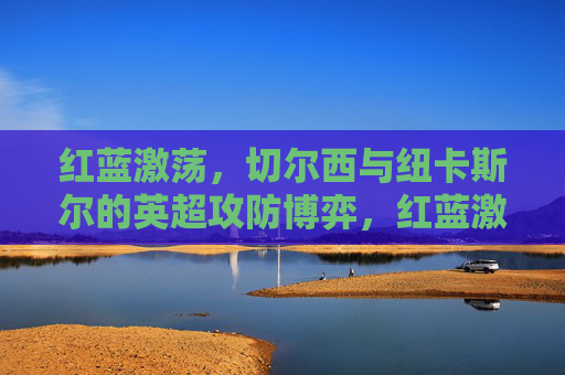 红蓝激荡，切尔西与纽卡斯尔的英超攻防博弈，红蓝激荡，切尔西与纽卡斯尔的英超攻防博弈