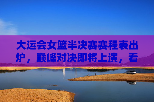 大运会女篮半决赛赛程表出炉，巅峰对决即将上演，看点解析，大运会女篮半决赛赛程出炉，巅峰对决看点解析