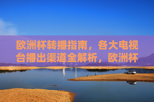 欧洲杯转播指南,各大电视台播出渠道全解析,欧洲杯转播指南,各大电视台播出渠道全解析
