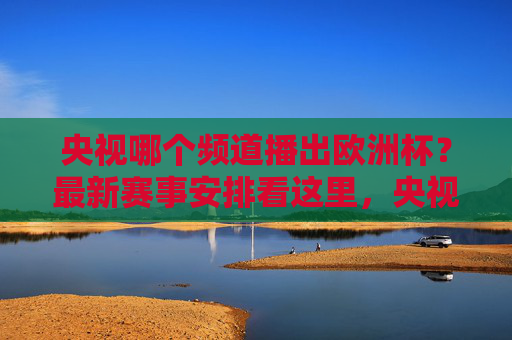 央视哪个频道播出欧洲杯？最新赛事安排看这里，央视欧洲杯播出频道及最新赛事安排