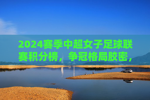 2024赛季中超女子足球联赛积分榜，争冠格局胶密，保级悬念未消，2024赛季中超女足积分榜，争冠胶密，保级悬念未消