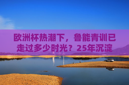 欧洲杯热潮下,鲁能青训已走过多少时光?25年沉淀为中国足球写下青训样本,欧洲杯热潮下,鲁能青训25年沉淀铸就中国足球青训样本