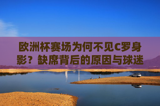 欧洲杯赛场为何不见C罗身影？缺席背后的原因与球迷的遗憾，欧洲杯不见C罗，缺席背后的原因与球迷遗憾