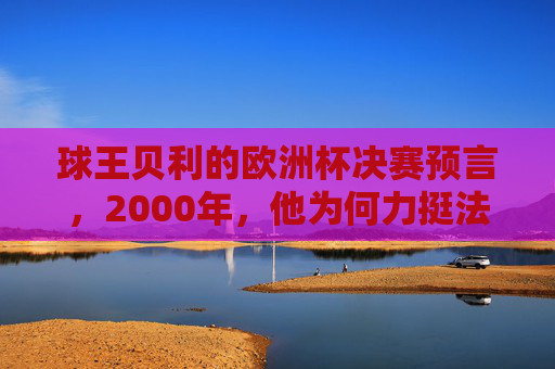 球王贝利的欧洲杯决赛预言，2000年，他为何力挺法国队？球王贝利2000年欧洲杯决赛预言，力挺法国队