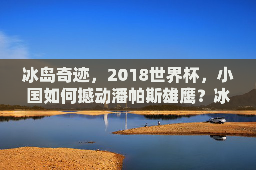 冰岛奇迹，2018世界杯，小国如何撼动潘帕斯雄鹰？冰岛奇迹，2018世界杯小国撼动潘帕斯雄鹰