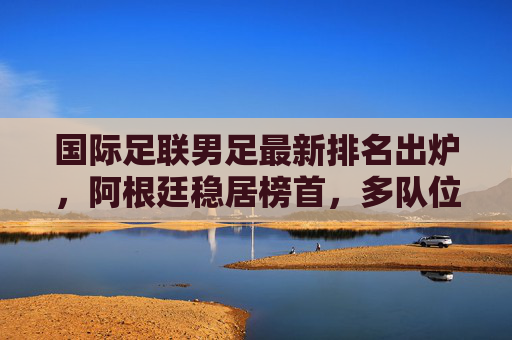 国际足联男足最新排名出炉，阿根廷稳居榜首，多队位置生变，国际足联男足最新排名出炉，阿根廷稳居榜首，多队位置生变