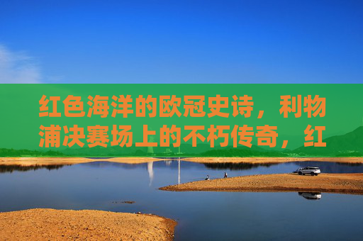 红色海洋的欧冠史诗，利物浦决赛场上的不朽传奇，红色海洋的欧冠决赛不朽传奇