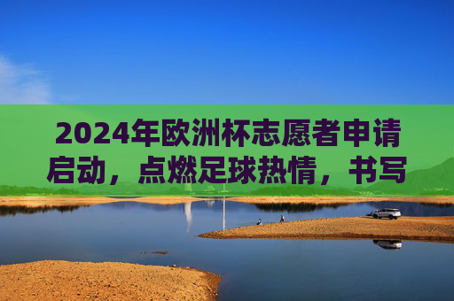 2024年欧洲杯志愿者申请启动,点燃足球热情,书写志愿篇章,2024年欧洲杯志愿者申请启动,点燃足球热情,书写志愿篇章