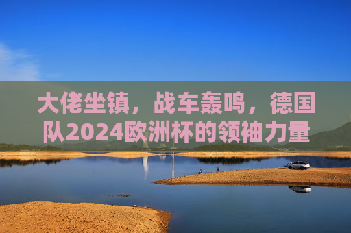 大佬坐镇，战车轰鸣，德国队2024欧洲杯的领袖力量，大佬坐镇战车轰鸣，德国队2024欧洲杯领袖力量