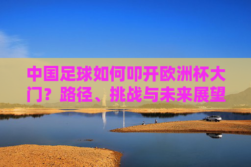 中国足球如何叩开欧洲杯大门？路径、挑战与未来展望，中国足球叩开欧洲杯大门，路径、挑战与未来展望