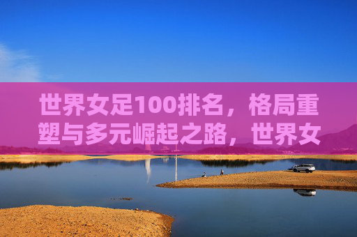 世界女足100排名，格局重塑与多元崛起之路，世界女足100排名，格局重塑与多元崛起之路