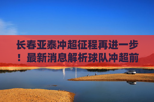 长春亚泰冲超征程再进一步！最新消息解析球队冲超前景与关键战役，长春亚泰冲超再进一步，前景与关键战役解析