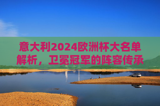 意大利2024欧洲杯大名单解析，卫冕冠军的阵容传承与革新，意大利2024欧洲杯大名单，卫冕冠军的传承与革新