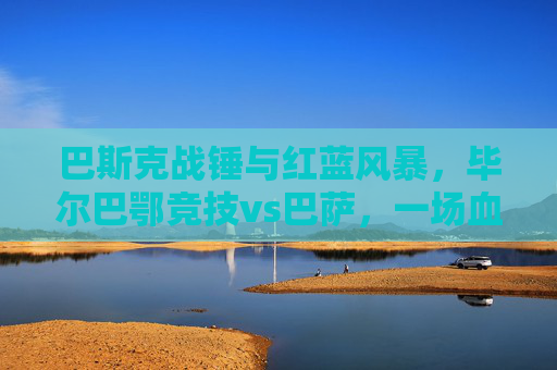 巴斯克战锤与红蓝风暴,毕尔巴鄂竞技vs巴萨,一场血脉偾张的西甲史诗,毕尔巴鄂竞技战锤VS巴萨红蓝风暴,血脉偵张的西甲史诗