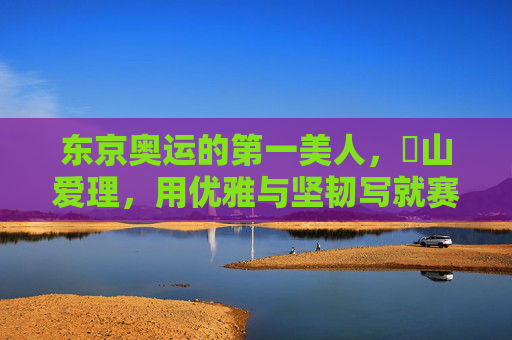 东京奥运的第一美人，畠山爱理，用优雅与坚韧写就赛场诗篇，东京奥运第一美人畠山爱理，优雅坚韧写就赛场诗篇
