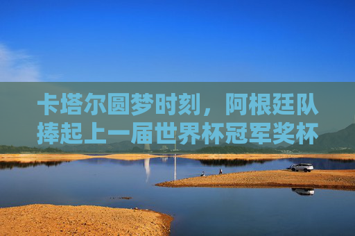 卡塔尔圆梦时刻,阿根廷队捧起上一届世界杯冠军奖杯,卡塔尔圆梦,阿根廷捧起世界杯冠军奖杯