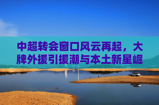 中超转会窗口风云再起,大牌外援引援潮与本土新星崛起,中超转会窗口风云再起,大牌外援引援潮与本土新星崛起