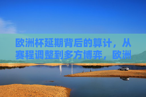 欧洲杯延期背后的算计,从赛程调整到多方博弈,欧洲杯延期,从赛程调整到多方博弈的算计