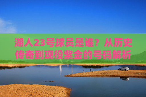 湖人23号球员是谁？从历史传奇到现役紫金的号码解析，湖人23号球员，历史传奇到现役紫金全解析