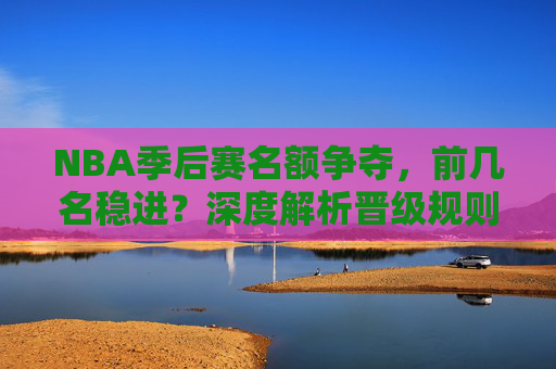 NBA季后赛名额争夺,前几名稳进?深度解析晋级规则与竞争格局,NBA季后赛名额争夺,前几名稳进?晋级规则与竞争格局深度解析