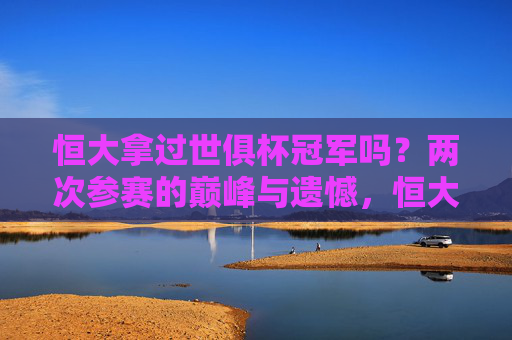 恒大拿过世俱杯冠军吗?两次参赛的巅峰与遗憾,恒大世俱杯两次参赛,巅峰与遗憾