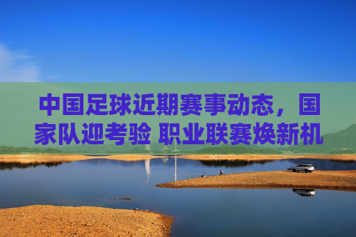 中国足球近期赛事动态，国家队迎考验 职业联赛焕新机 青训体系蓄势待发，中国足球近期赛事动态，国家队迎考验，联赛焕新机，青训蓄势待发