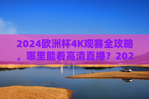 2024欧洲杯4K观赛全攻略,哪里能看高清直播?2024欧洲杯4K高清直播观赛全攻略