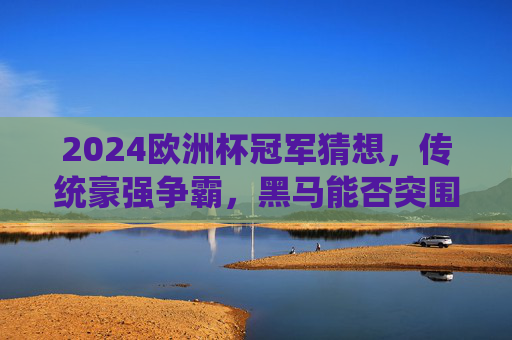 2024欧洲杯冠军猜想，传统豪强争霸，黑马能否突围？2024欧洲杯冠军猜想，传统豪强争霸，黑马能否突围？