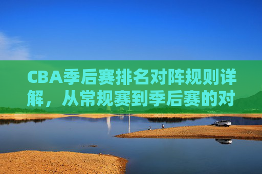 CBA季后赛排名对阵规则详解，从常规赛到季后赛的对阵逻辑，CBA季后赛排名对阵规则，从常规赛到季后赛的对阵逻辑