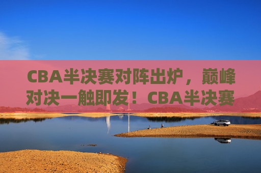 CBA半决赛对阵出炉,巅峰对决一触即发!CBA半决赛对阵出炉,巅峰对决一触即发!