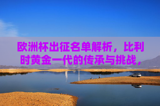 欧洲杯出征名单解析，比利时黄金一代的传承与挑战，比利时黄金一代，欧洲杯名单中的传承与挑战