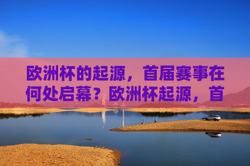 欧洲杯的起源,首届赛事在何处启幕?欧洲杯起源,首届赛事启幕之地
