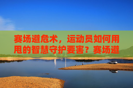 赛场避危术,运动员如何用甩的智慧守护要害?赛场避危术,运动员甩的智慧守护要害